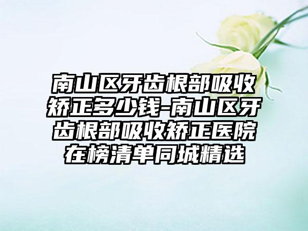 南山区牙齿根部吸收矫正多少钱-南山区牙齿根部吸收矫正医院在榜清单同城精选