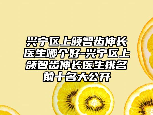 兴宁区上颌智齿伸长医生哪个好-兴宁区上颌智齿伸长医生排名前十名大公开