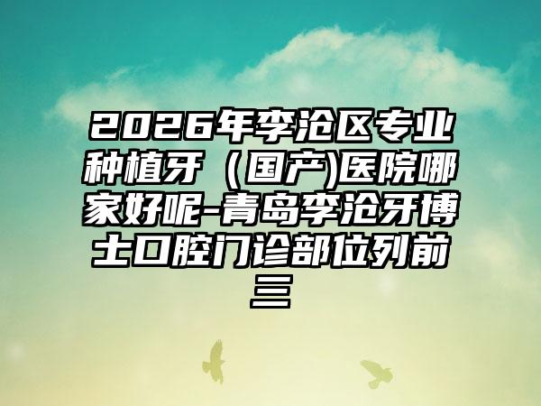 2026年李沧区专业种植牙（国产)医院哪家好呢-青岛李沧牙博士口腔门诊部位列前三