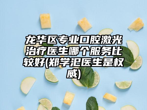 龙华区专业口腔激光治疗医生哪个服务比较好(郑学汜医生是权威)