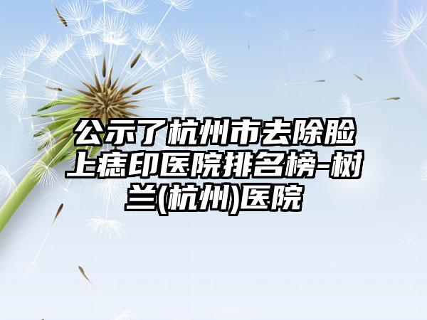 公示了杭州市去除脸上痣印医院排名榜-树兰(杭州)医院