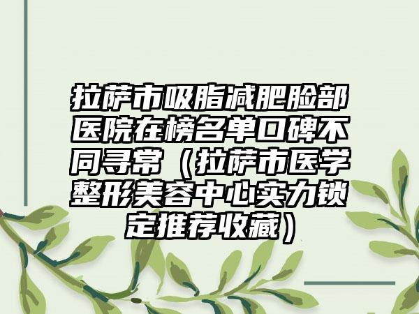 拉萨市吸脂减肥脸部医院在榜名单口碑不同寻常（拉萨市医学整形美容中心实力锁定推荐收藏）