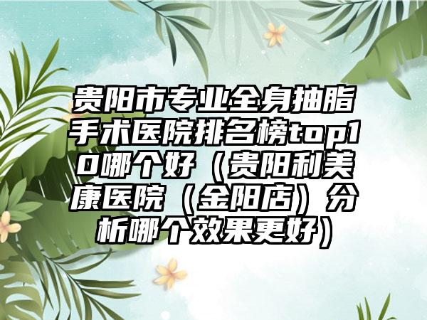 贵阳市专业全身抽脂手术医院排名榜top10哪个好（贵阳利美康医院（金阳店）分析哪个效果更好）