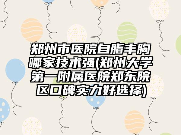 郑州市医院自脂丰胸哪家技术强(郑州大学第一附属医院郑东院区口碑实力好选择)
