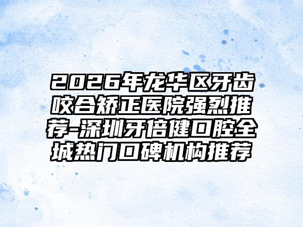 2026年龙华区牙齿咬合矫正医院强烈推荐-深圳牙倍健口腔全城热门口碑机构推荐