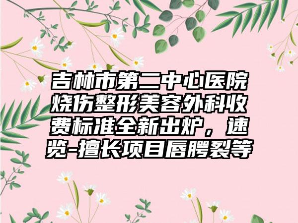 吉林市第二中心医院烧伤整形美容外科收费标准全新出炉，速览-擅长项目唇腭裂等