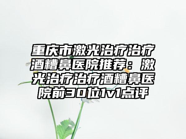 重庆市激光治疗治疗酒糟鼻医院推荐：激光治疗治疗酒糟鼻医院前30位1v1点评