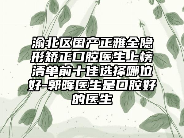 渝北区国产正雅全隐形矫正口腔医生上榜清单前十佳选择哪位好-郭晖医生是口腔好的医生