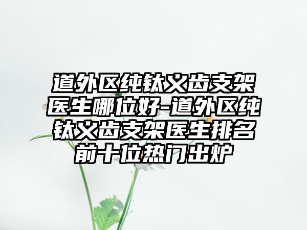 道外区纯钛义齿支架医生哪位好-道外区纯钛义齿支架医生排名前十位热门出炉