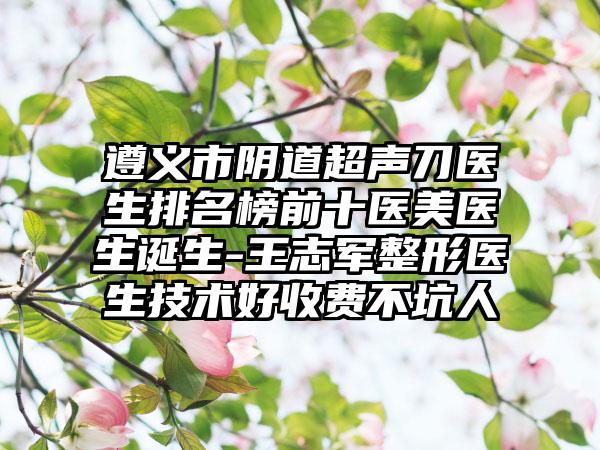 遵义市阴道超声刀医生排名榜前十医美医生诞生-王志军整形医生技术好收费不坑人