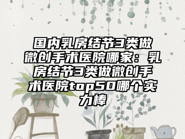 国内乳房结节3类做微创手术医院哪家：乳房结节3类做微创手术医院top50哪个实力棒