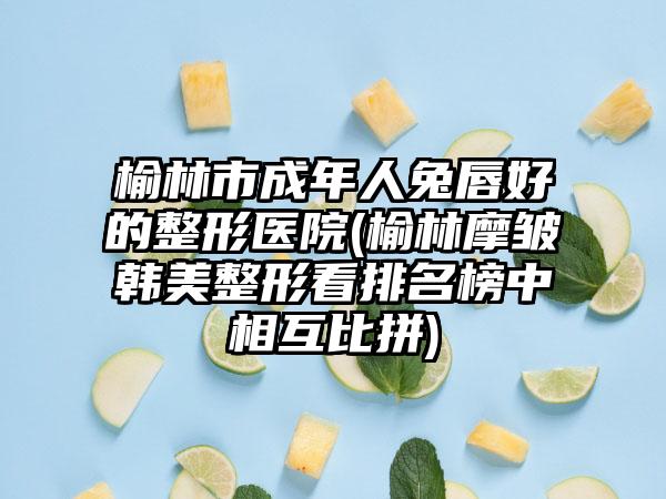 榆林市成年人兔唇好的整形医院(榆林摩皱韩美整形看排名榜中相互比拼)