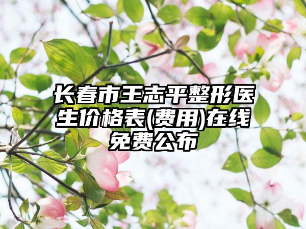长春市王志平整形医生价格表(费用)在线免费公布
