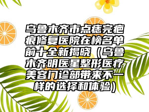 乌鲁木齐市点痣完疤痕修复医院在榜名单前十全新揭晓（乌鲁木齐明医星整形医疗美容门诊部带来不一样的选择和体验）