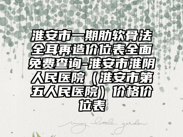 淮安市一期肋软骨法全耳再造价位表全面免费查询-淮安市淮阴人民医院（淮安市第五人民医院）价格价位表