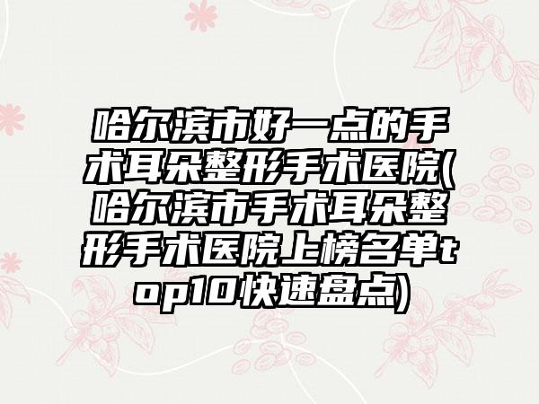 哈尔滨市好一点的手术耳朵整形手术医院(哈尔滨市手术耳朵整形手术医院上榜名单top10快速盘点)