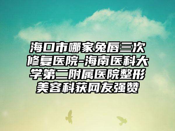 海口市哪家兔唇三次修复医院-海南医科大学第二附属医院整形美容科获网友强赞