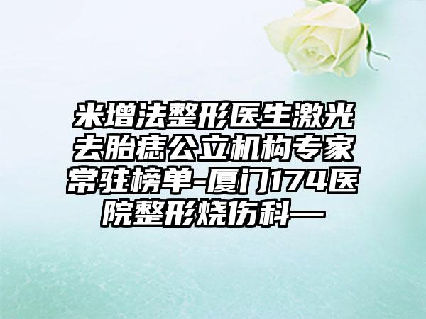 米增法整形医生激光去胎痣公立机构专家常驻榜单-厦门174医院整形烧伤科—