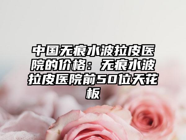 中国无痕水波拉皮医院的价格：无痕水波拉皮医院前50位天花板