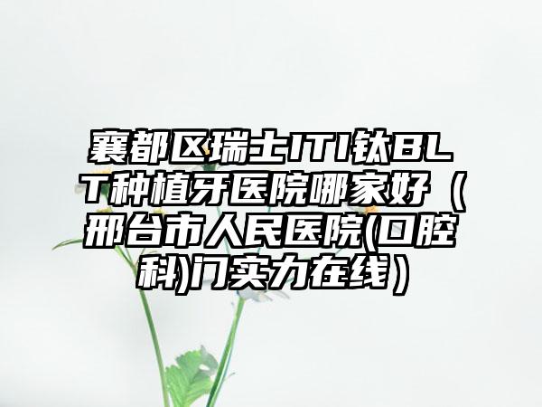 襄都区瑞士ITI钛BLT种植牙医院哪家好（邢台市人民医院(口腔科)门实力在线）