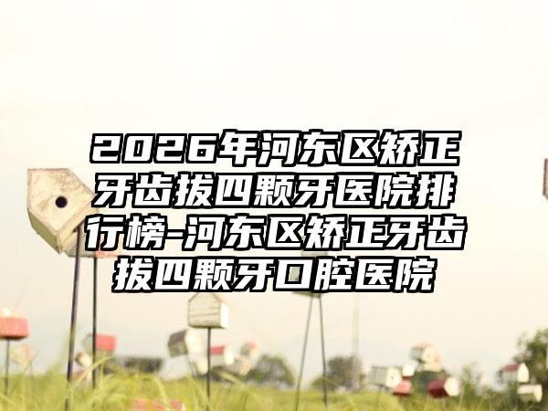 2026年河东区矫正牙齿拔四颗牙医院排行榜-河东区矫正牙齿拔四颗牙口腔医院