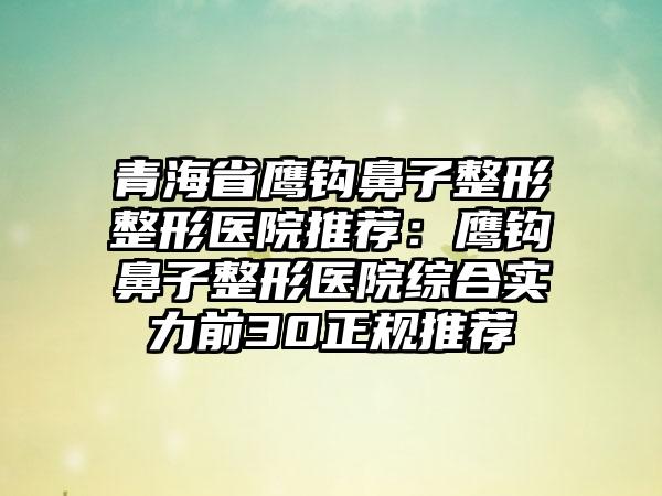 青海省鹰钩鼻子整形整形医院推荐：鹰钩鼻子整形医院综合实力前30正规推荐