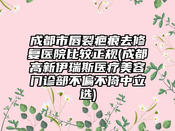 成都市唇裂疤痕去修复医院比较正规(成都高新伊瑞斯医疗美容门诊部不偏不倚中立选)