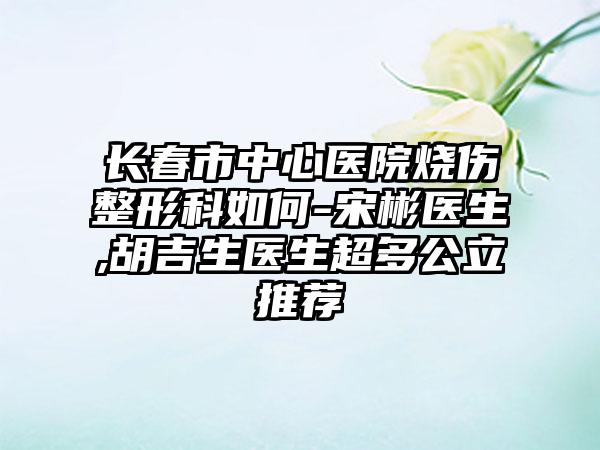 长春市中心医院烧伤整形科如何-宋彬医生,胡吉生医生超多公立推荐
