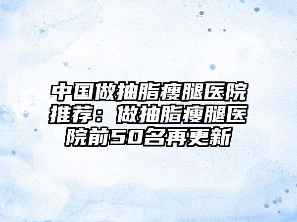 中国做抽脂瘦腿医院推荐：做抽脂瘦腿医院前50名再更新