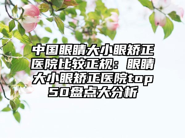 中国眼睛大小眼矫正医院比较正规：眼睛大小眼矫正医院top50盘点大分析
