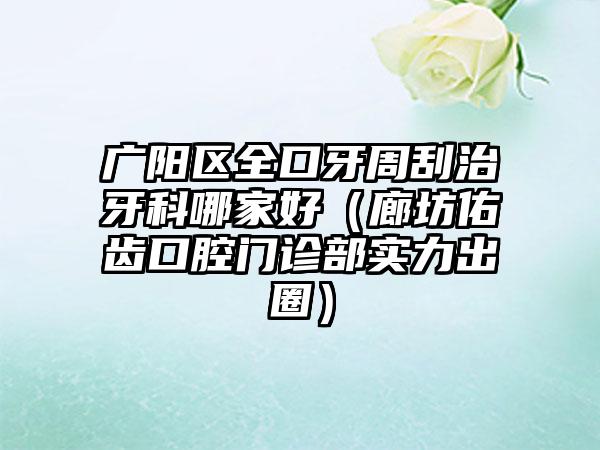 广阳区全口牙周刮治牙科哪家好（廊坊佑齿口腔门诊部实力出圈）