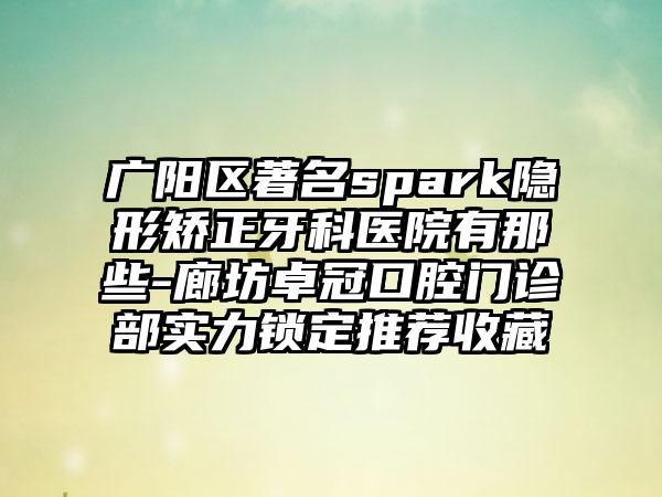 广阳区著名spark隐形矫正牙科医院有那些-廊坊卓冠口腔门诊部实力锁定推荐收藏