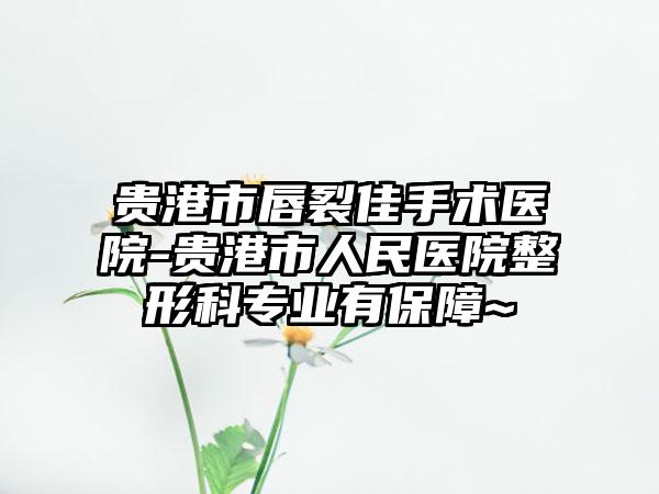 贵港市唇裂佳手术医院-贵港市人民医院整形科专业有保障~