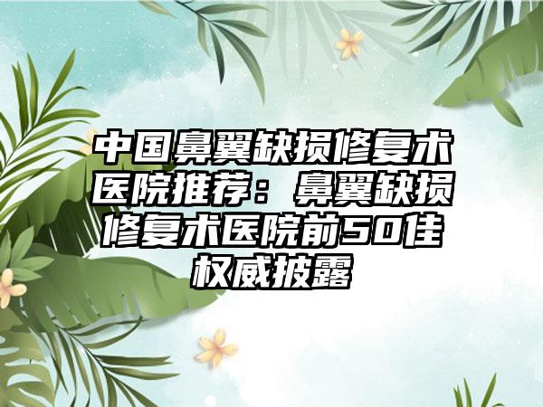 中国鼻翼缺损修复术医院推荐：鼻翼缺损修复术医院前50佳权威披露