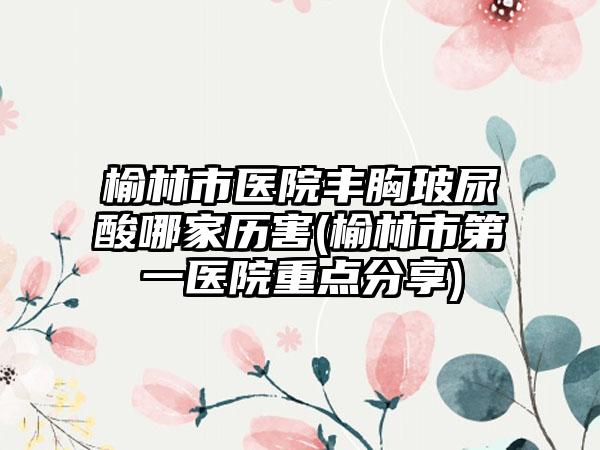 榆林市医院丰胸玻尿酸哪家历害(榆林市第一医院重点分享)