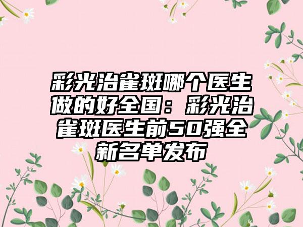 彩光治雀斑哪个医生做的好全国：彩光治雀斑医生前50强全新名单发布