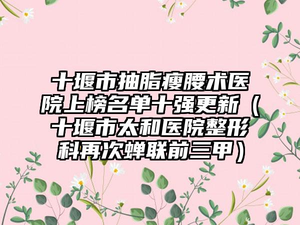 十堰市抽脂瘦腰术医院上榜名单十强更新（十堰市太和医院整形科再次蝉联前三甲）
