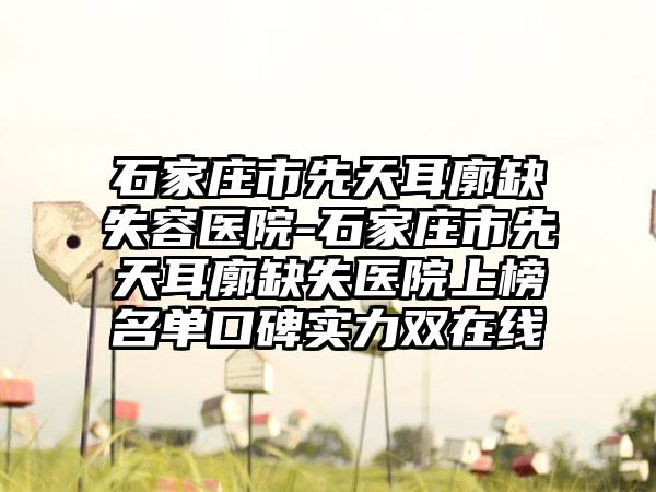 石家庄市先天耳廓缺失容医院-石家庄市先天耳廓缺失医院上榜名单口碑实力双在线