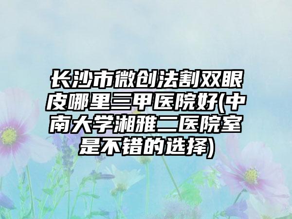 长沙市微创法割双眼皮哪里三甲医院好(中南大学湘雅二医院室是不错的选择)