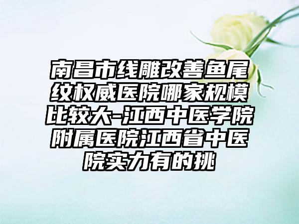 南昌市线雕改善鱼尾纹权威医院哪家规模比较大-江西中医学院附属医院江西省中医院实力有的挑