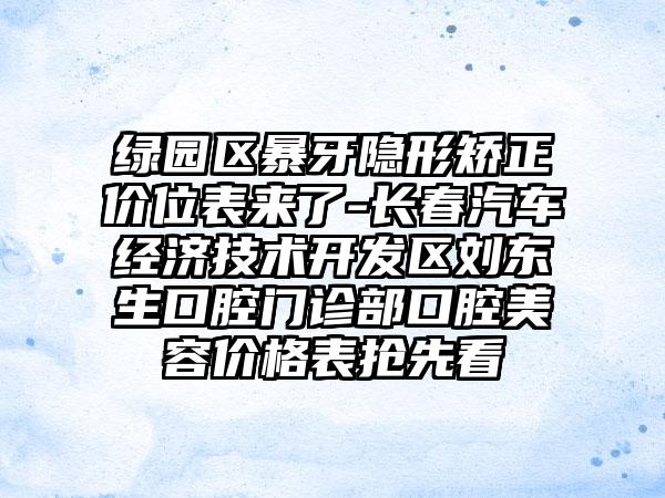 绿园区暴牙隐形矫正价位表来了-长春汽车经济技术开发区刘东生口腔门诊部口腔美容价格表抢先看