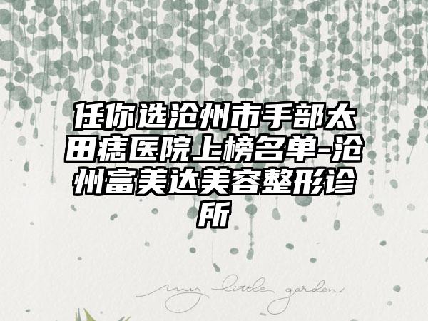 任你选沧州市手部太田痣医院上榜名单-沧州富美达美容整形诊所