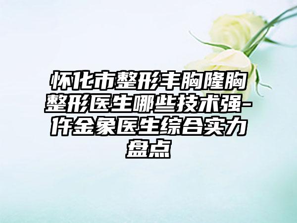 怀化市整形丰胸隆胸整形医生哪些技术强-仵金象医生综合实力盘点