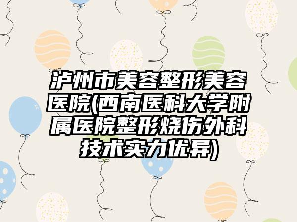 泸州市美容整形美容医院(西南医科大学附属医院整形烧伤外科技术实力优异)