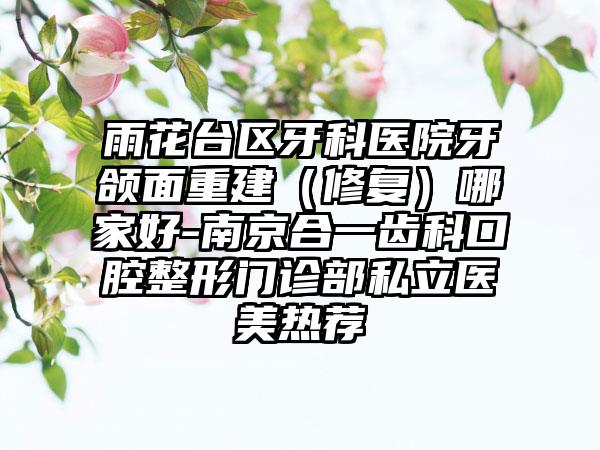 雨花台区牙科医院牙颌面重建（修复）哪家好-南京合一齿科口腔整形门诊部私立医美热荐