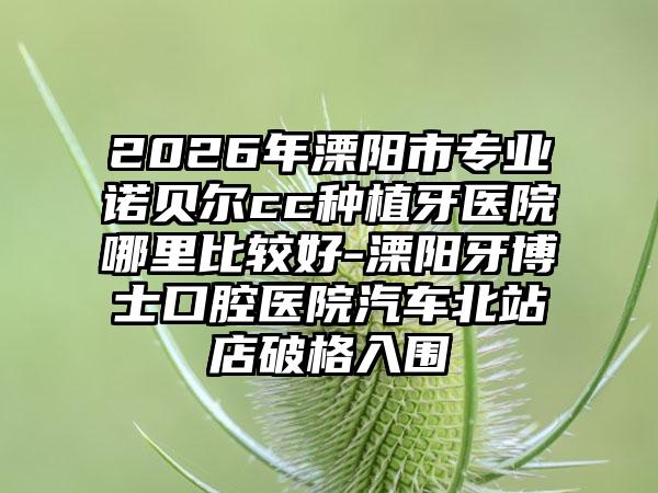 2026年溧阳市专业诺贝尔cc种植牙医院哪里比较好-溧阳牙博士口腔医院汽车北站店破格入围