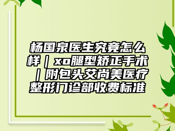 杨国泉医生究竟怎么样|xo腿型矫正手术|附包头艾尚美医疗整形门诊部收费标准