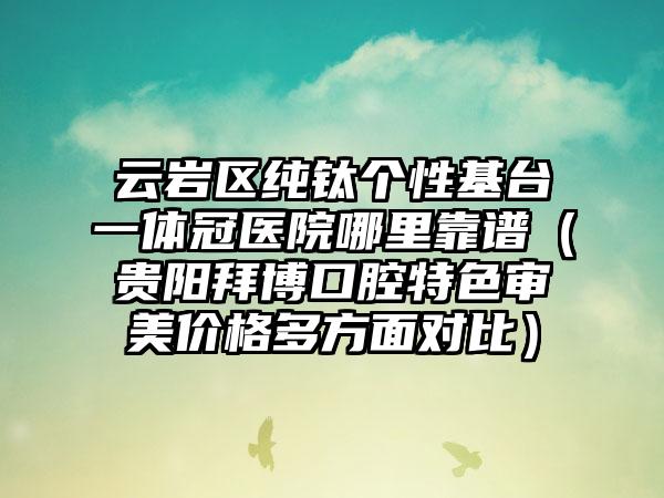云岩区纯钛个性基台一体冠医院哪里靠谱（贵阳拜博口腔特色审美价格多方面对比）