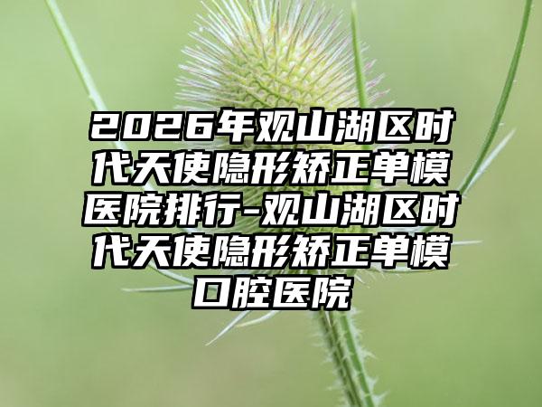 2026年观山湖区时代天使隐形矫正单模医院排行-观山湖区时代天使隐形矫正单模口腔医院