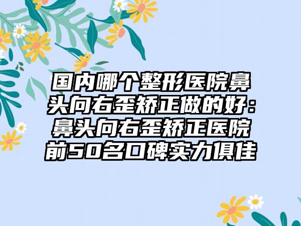 国内哪个整形医院鼻头向右歪矫正做的好：鼻头向右歪矫正医院前50名口碑实力俱佳